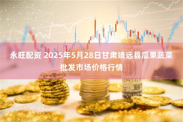 永旺配资 2025年5月28日甘肃靖远县瓜果蔬菜批发市场价格行情