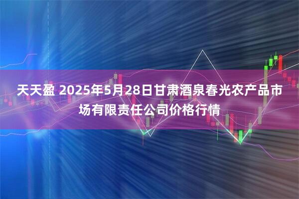 天天盈 2025年5月28日甘肃酒泉春光农产品市场有限责任公司价格行情