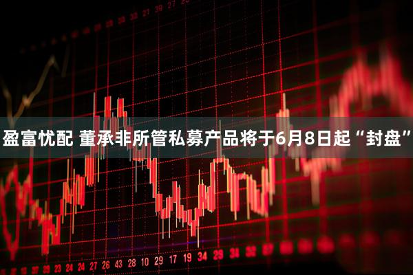 盈富忧配 董承非所管私募产品将于6月8日起“封盘”