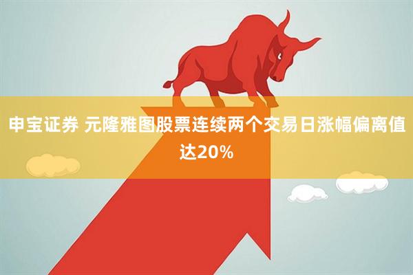 申宝证券 元隆雅图股票连续两个交易日涨幅偏离值达20%