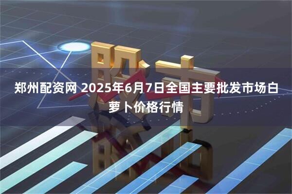郑州配资网 2025年6月7日全国主要批发市场白萝卜价格行情