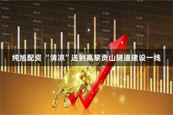 纯旭配资 “清凉”送到高黎贡山隧道建设一线