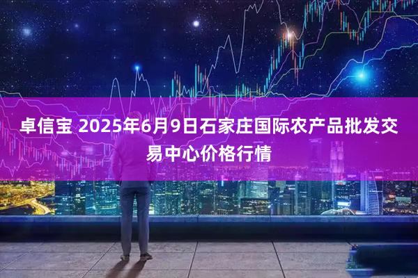 卓信宝 2025年6月9日石家庄国际农产品批发交易中心价格行情