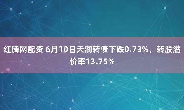 红腾网配资 6月10日天润转债下跌0.73%，转股溢价率13.75%