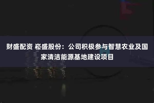 财盛配资 崧盛股份：公司积极参与智慧农业及国家清洁能源基地建设项目