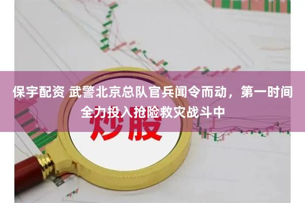 保宇配资 武警北京总队官兵闻令而动，第一时间全力投入抢险救灾战斗中