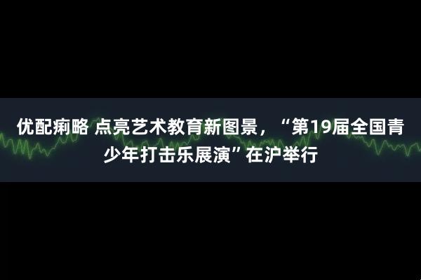 优配痢略 点亮艺术教育新图景，“第19届全国青少年打击乐展演”在沪举行