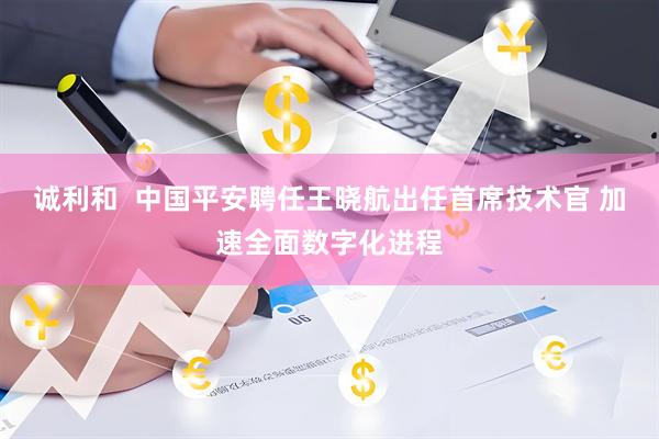 诚利和  中国平安聘任王晓航出任首席技术官 加速全面数字化进程