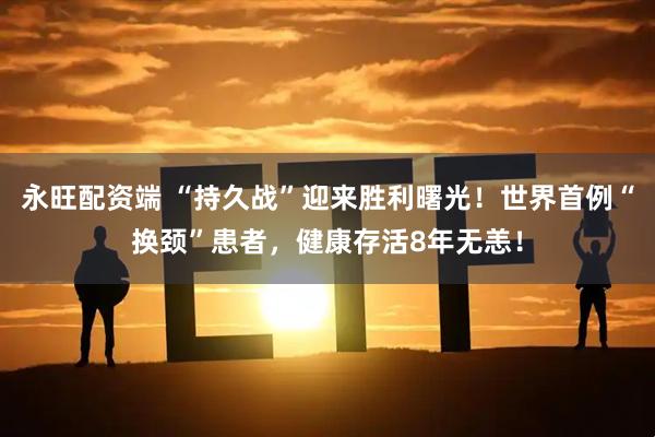 永旺配资端 “持久战”迎来胜利曙光！世界首例“换颈”患者，健康存活8年无恙！
