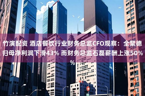 竹演配资 酒店餐饮行业财务总监CFO观察：全聚德归母净利润下滑43% 而财务总监石磊薪酬上涨50%