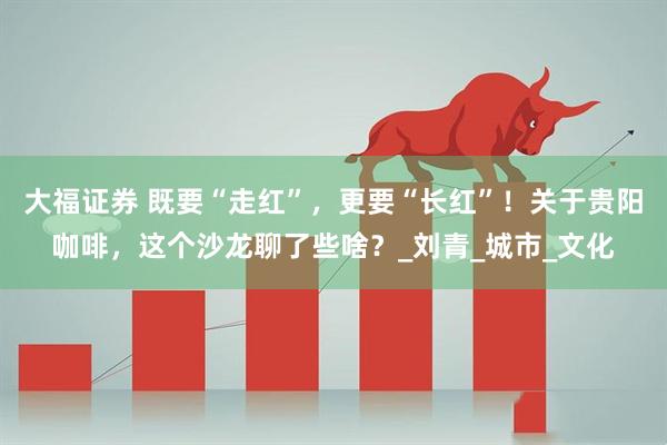 大福证券 既要“走红”，更要“长红”！关于贵阳咖啡，这个沙龙聊了些啥？_刘青_城市_文化