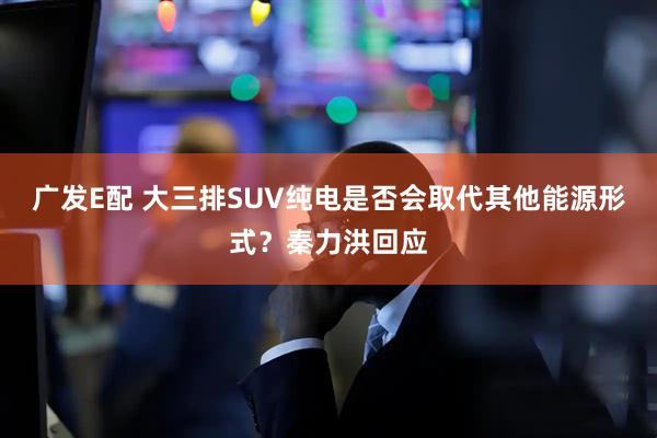 广发E配 大三排SUV纯电是否会取代其他能源形式？秦力洪回应