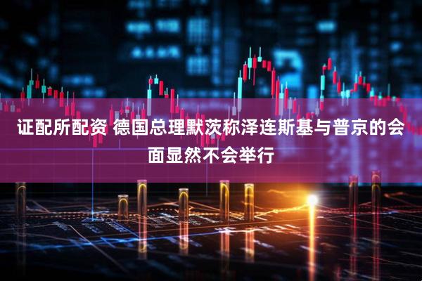 证配所配资 德国总理默茨称泽连斯基与普京的会面显然不会举行