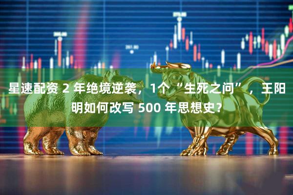 星速配资 2 年绝境逆袭，1个 “生死之问” ，王阳明如何改写 500 年思想史？