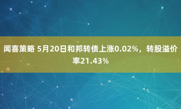 闻喜策略 5月20日和邦转债上涨0.02%，转股溢价率21.43%