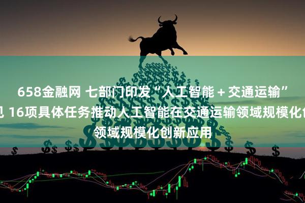 658金融网 七部门印发“人工智能＋交通运输”实施意见 16项具体任务推动人工智能在交通运输领域规模化创新应用