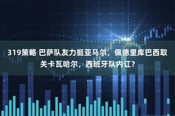 319策略 巴萨队友力挺亚马尔，佩德里库巴西取关卡瓦哈尔，西班牙队内讧？