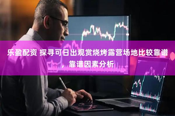 乐盈配资 探寻可日出观赏烧烤露营场地比较靠谱，靠谱因素分析