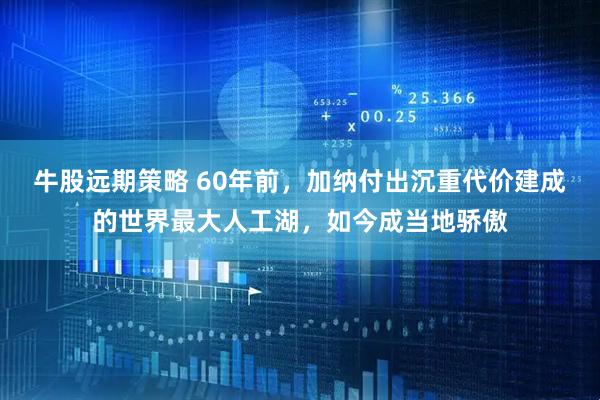 牛股远期策略 60年前，加纳付出沉重代价建成的世界最大人工湖，如今成当地骄傲