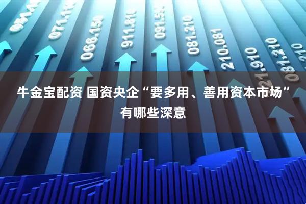 牛金宝配资 国资央企“要多用、善用资本市场”有哪些深意