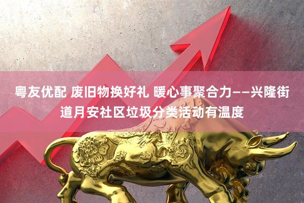 粤友优配 废旧物换好礼 暖心事聚合力——兴隆街道月安社区垃圾分类活动有温度