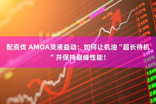 配资伐 AMOA灵液益动：如何让机油“超长待机”并保持巅峰性能！