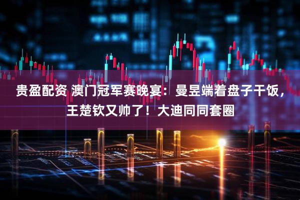 贵盈配资 澳门冠军赛晚宴：曼昱端着盘子干饭，王楚钦又帅了！大迪同同套圈