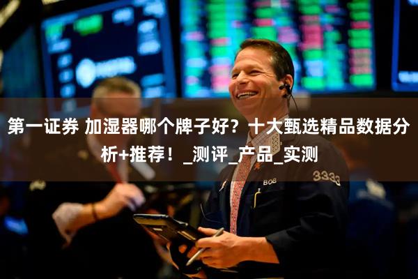 第一证券 加湿器哪个牌子好？十大甄选精品数据分析+推荐！_测评_产品_实测