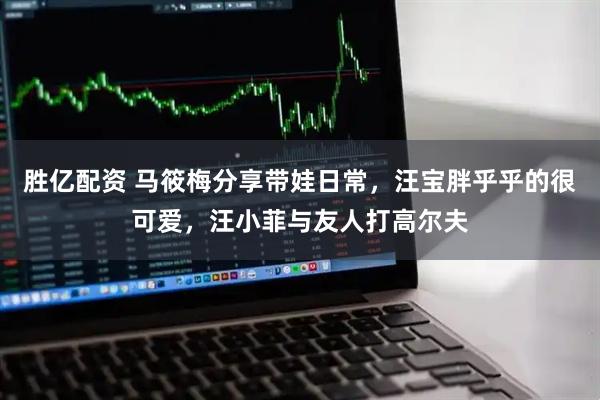 胜亿配资 马筱梅分享带娃日常，汪宝胖乎乎的很可爱，汪小菲与友人打高尔夫