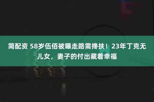 简配资 58岁伍佰被曝走路需搀扶！23年丁克无儿女，妻子的付出藏着幸福